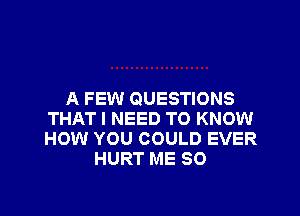 A FEW QUESTIONS
THAT I NEED TO KNOW
HOW YOU COULD EVER

HURT ME SO
