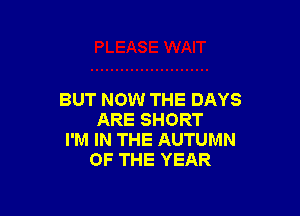 BUT NOW THE DAYS

ARE SHORT
I'M IN THE AUTUMN
OF THE YEAR