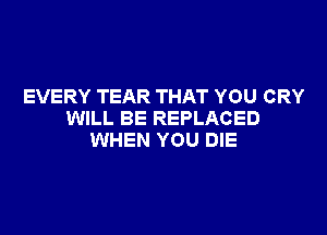 EVERY TEAR THAT YOU CRY

WILL BE REPLACED
WHEN YOU DIE