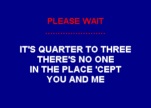 IT'S QUARTER TO THREE
THERE'S NO ONE
IN THE PLACE 'CEPT
YOU AND ME