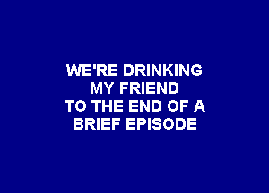 WE'RE DRINKING
MY FRIEND

TO THE END OF A
BRIEF EPISODE