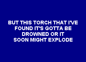 BUT THIS TORCH THAT I'VE
FOUND IT'S GOTTA BE
DROWNED OR IT
SOON MIGHT EXPLODE