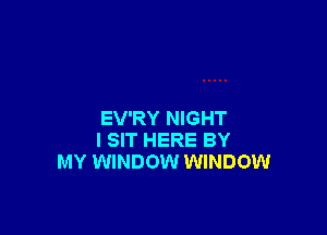 EV'RY NIGHT
I SIT HERE BY
MY WINDOW WINDOW