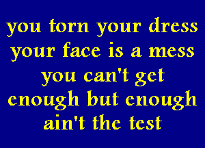 you torn your dress

your face is a mess
you can't get

enough but enough
ain't the test