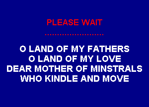 0 LAND OF MY FATHERS
0 LAND OF MY LOVE
DEAR MOTHER OF MINSTRALS
WHO KINDLE AND MOVE