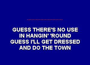 GUESS THERE'S NO USE
IN HANGIN' 'ROUND
GUESS I'LL GET DRESSED
AND DO THE TOWN