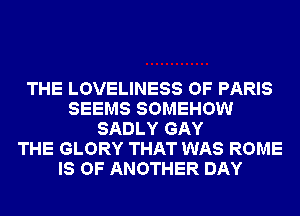 THE LOVELINESS OF PARIS
SEEMS SOMEHOW
SADLY GAY
THE GLORY THAT WAS ROME
IS OF ANOTHER DAY