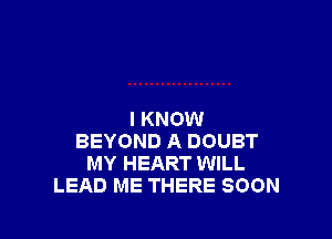 I KNOW

BEYOND A DOUBT
MY HEART WILL
LEAD ME THERE SOON