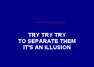 TRY TRY TRY
TO SEPARATE THEM
IT'S AN ILLUSION