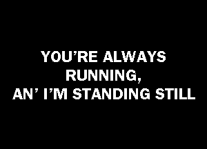 YOU,RE ALWAYS

RUNNING,
AW PM STANDING STILL