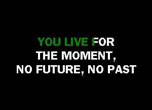 YOU LIVE FOR

THE MOMENT,
N0 FUTURE, N0 PAST