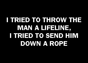 I TRIED TO THROW THE
MAN A LIFELINE,
I TRIED TO SEND HIM
DOWN A ROPE