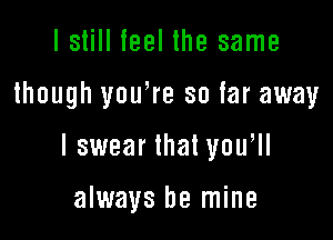 I still ieel the same

though youWe so far away

lswear that you,

always be mine