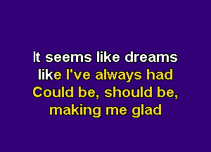 It seems like dreams
like I've always had

Could be, should be,
making me glad