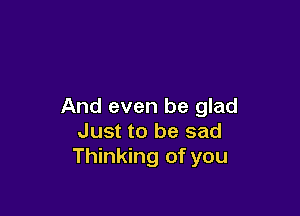 And even be glad

Just to be sad
Thinking of you