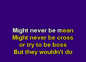 Might never be mean

Might never be cross
or try to be boss
But they wouldn't do