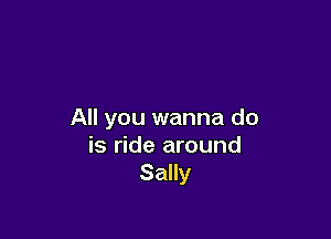 All you wanna do

is ride around
Sally