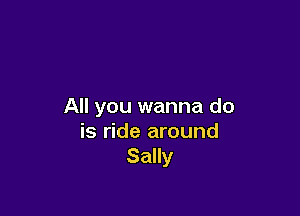 All you wanna do

is ride around
Sally