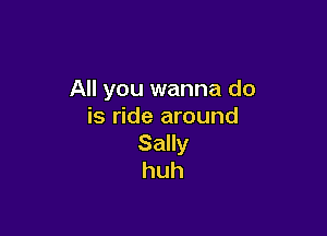 All you wanna do
is ride around

Sally
huh