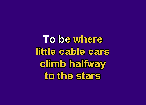 To be where
little cable cars

climb halfway
to the stars