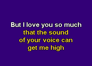 But I love you so much
that the sound

of your voice can
get me high