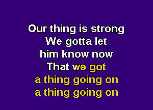 Our thing is strong
We gotta let
him know now

That we got
a thing going on
a thing going on