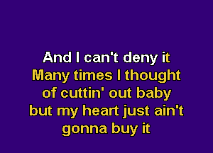 And I can't deny it
Many times I thought

of cuttin' out baby
but my heart just ain't
gonna buy it