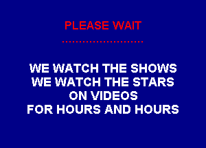 WE WATCH THE SHOWS
WE WATCH THE STARS
ON VIDEOS
FOR HOURS AND HOURS