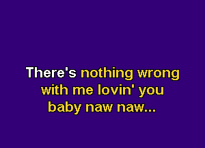 There's nothing wrong

with me lovin' you
baby naw naw...