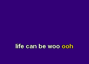 life can be woo ooh