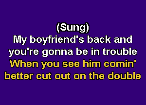(Sung)

My boyfriend's back and
you're gonna be in trouble
When you see him comin'

better cut out on the double
