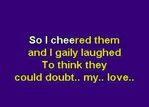 So I cheered them
and I gaily laughed

To think they
could doubt.. my.. love..