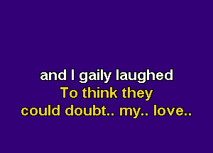 and I gaily laughed

To think they
could doubt.. my.. love..
