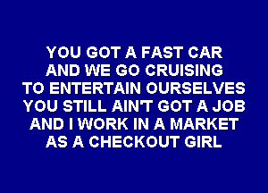 YOU GOT A FAST CAR
AND WE GO CRUISING
T0 ENTERTAIN OURSELVES
YOU STILL AIN'T GOT A JOB
AND I WORK IN A MARKET
AS A CHECKOUT GIRL