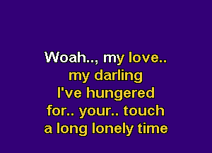 Woah.., my love..
my darling

I've hungered
for.. your.. touch
a long lonely time