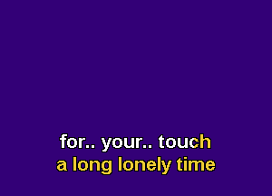 for.. your.. touch
a long lonely time