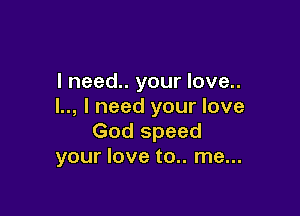 I need.. your love..
l.., I need your love

God speed
your love to.. me...