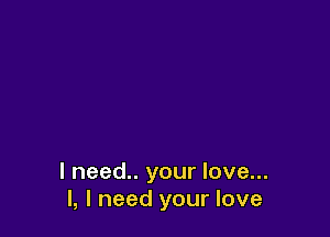 I need.. your love...
I, I need your love