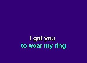 I got you
to wear my ring