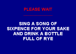SING A SONG 0F

SIXPENCE FOR YOUR SAKE
AND DRINK A BOTTLE
FULL OF RYE