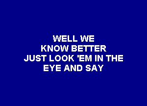 WELL WE
KNOW BETTER

JUST LOOK 'EM IN THE
EYE AND SAY