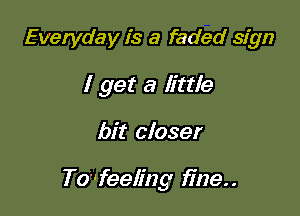 Everyday is a faded sign
I get a little

bit closer

To'feeling fine..