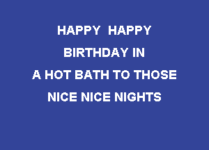 HAPPY HAPPY
BIRTHDAY IN
A HOT BATH TO THOSE

NICE NICE NIGHTS