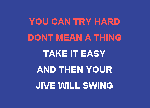 YOU CAN TRY HARD
DONT MEAN A THING
TAKE IT EASY

AND THEN YOUR
JIVE WILL SWING