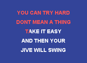 YOU CAN TRY HARD
DONT MEAN A THING
TAKE IT EASY

AND THEN YOUR
JIVE WILL SWING