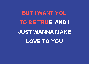 BUT I WANT YOU
TO BE TRUE AND I
JUST WANNA MAKE

LOVE TO YOU