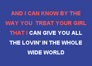 AND I CAN KNOW BY THE
WAY YOU TREAT YOUR GIRL
THAT I CAN GIVE YOU ALL
THE LOVIN' IN THE WHOLE
WIDE WORLD