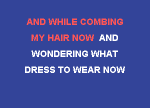 AND WHILE COMBING
MY HAIR NOW AND
WONDERING WHAT

DRESS TO WEAR NOW