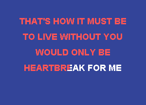 THAT'S HOW IT MUST BE
TO LIVE WITHOUT YOU
WOULD ONLY BE
HEARTBREAK FOR ME