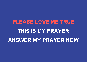 PLEASE LOVE ME TRUE
THIS IS MY PRAYER
ANSWER MY PRAYER NOW